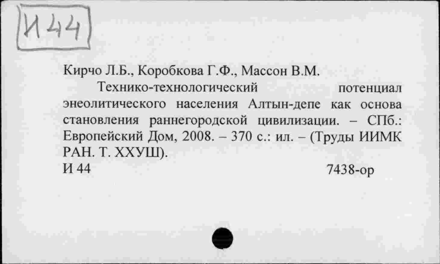 ﻿Кирчо Л.Б., Коробкова Г.Ф., Массон В.М.
Технико-технологический	потенциал
энеолитического населения Алтын-депе как основа становления раннегородской цивилизации. - СПб.: Европейский Дом, 2008. - 370 с.: ил. - (Труды ИИМК РАН. Т. ХХУШ).
И 44	7438-ор